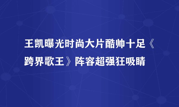 王凯曝光时尚大片酷帅十足《跨界歌王》阵容超强狂吸睛
