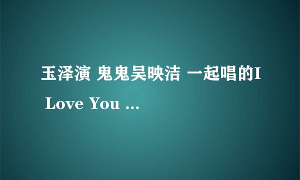 玉泽演 鬼鬼吴映洁 一起唱的I Love You 有一个版本是最后有他俩的对话 it\