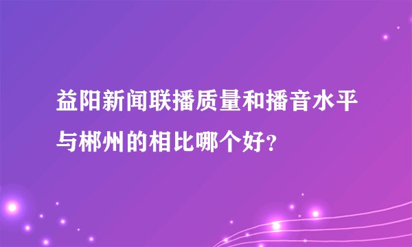 益阳新闻联播质量和播音水平与郴州的相比哪个好？