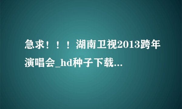 急求！！！湖南卫视2013跨年演唱会_hd种子下载，你懂的~~