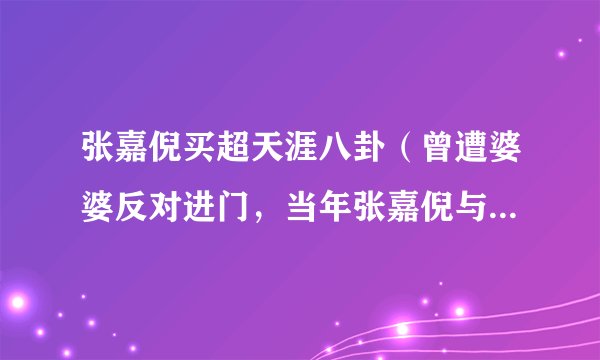 张嘉倪买超天涯八卦（曾遭婆婆反对进门，当年张嘉倪与买超的婚姻究竟经历过怎样的波折）介绍