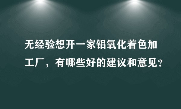 无经验想开一家铝氧化着色加工厂，有哪些好的建议和意见？