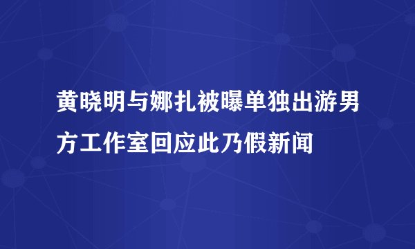 黄晓明与娜扎被曝单独出游男方工作室回应此乃假新闻