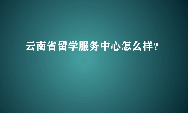 云南省留学服务中心怎么样？