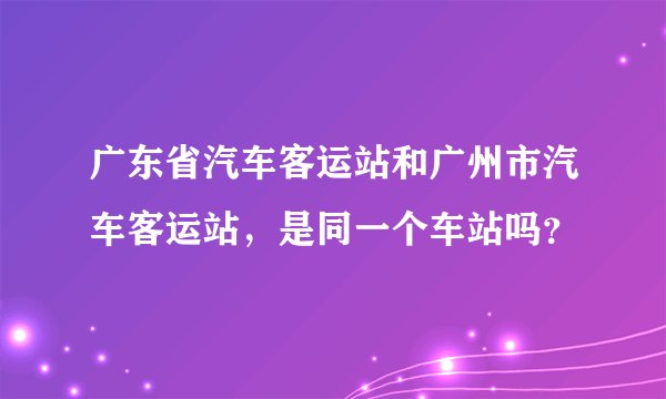 广东省汽车客运站和广州市汽车客运站，是同一个车站吗？