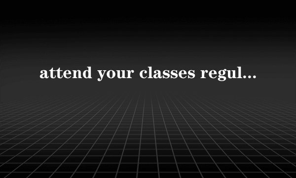 attend your classes regularly