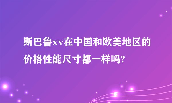 斯巴鲁xv在中国和欧美地区的价格性能尺寸都一样吗?