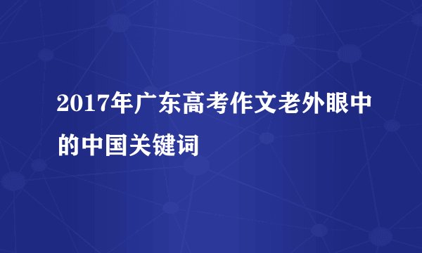 2017年广东高考作文老外眼中的中国关键词