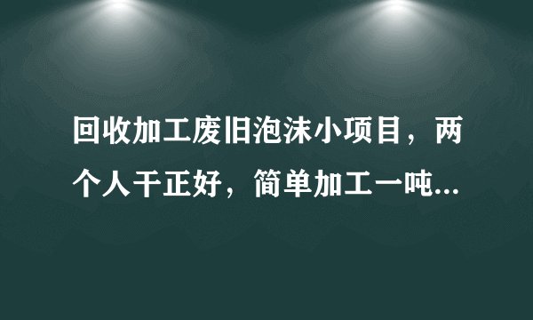 回收加工废旧泡沫小项目，两个人干正好，简单加工一吨赚1500元