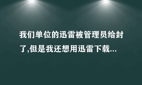 我们单位的迅雷被管理员给封了,但是我还想用迅雷下载东西怎么处理?求大神帮助