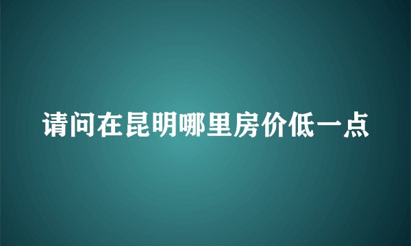 请问在昆明哪里房价低一点