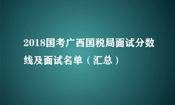 2018国考广西国税局面试分数线及面试名单（汇总）