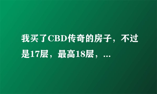 我买了CBD传奇的房子，不过是17层，最高18层，现在觉得是不是有点高了啊？请行家帮我分析一下！