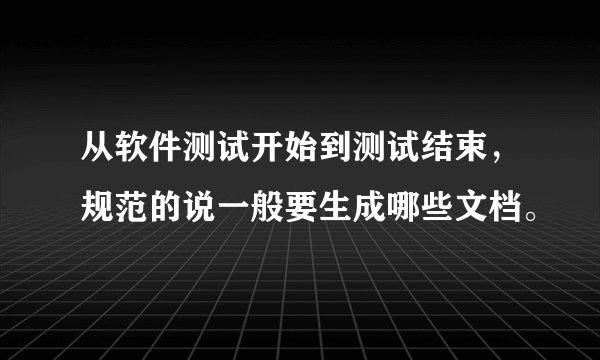 从软件测试开始到测试结束，规范的说一般要生成哪些文档。
