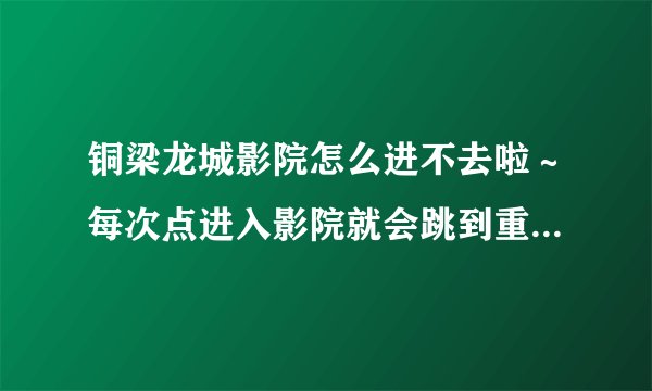 铜梁龙城影院怎么进不去啦～每次点进入影院就会跳到重庆热线，这到底是怎么回事啊？？谁告诉我一声啊～