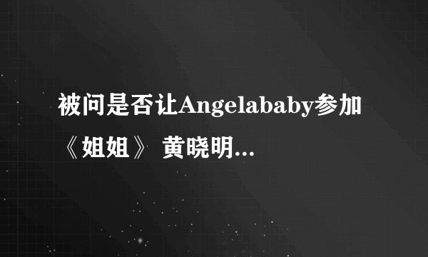 被问是否让Angelababy参加《姐姐》 黄晓明巧妙回应