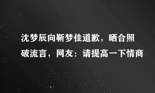 沈梦辰向靳梦佳道歉，晒合照破流言，网友：请提高一下情商