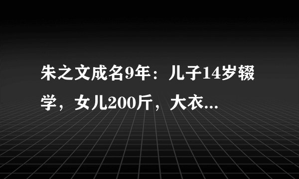 朱之文成名9年：儿子14岁辍学，女儿200斤，大衣嫂怎样了？