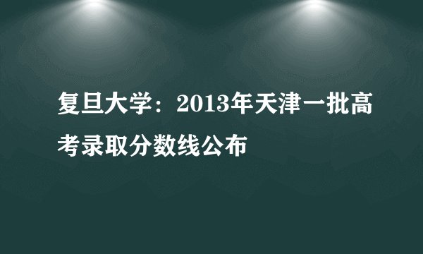 复旦大学：2013年天津一批高考录取分数线公布