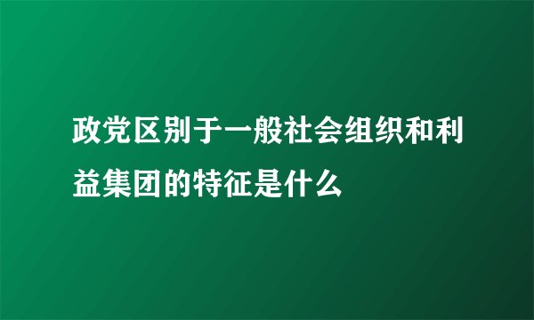 政党区别于一般社会组织和利益集团的特征是什么