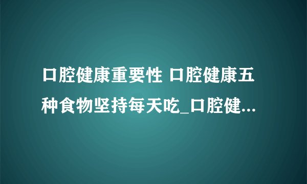 口腔健康重要性 口腔健康五种食物坚持每天吃_口腔健康五种食物坚持每天吃