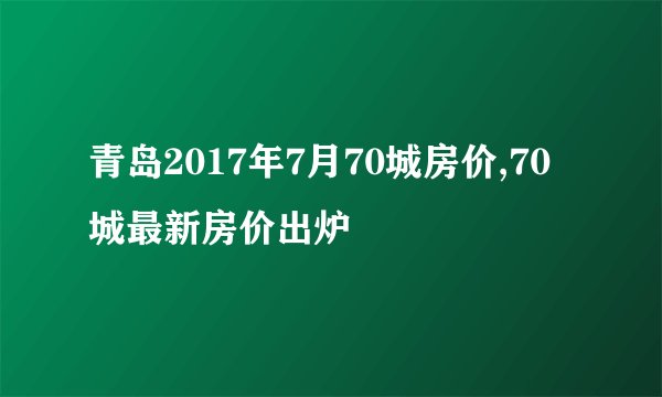 青岛2017年7月70城房价,70城最新房价出炉