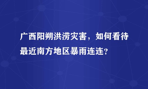 广西阳朔洪涝灾害，如何看待最近南方地区暴雨连连？