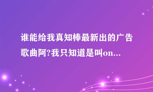 谁能给我真知棒最新出的广告歌曲阿?我只知道是叫only you但是我找不到广告曲的那中版本的