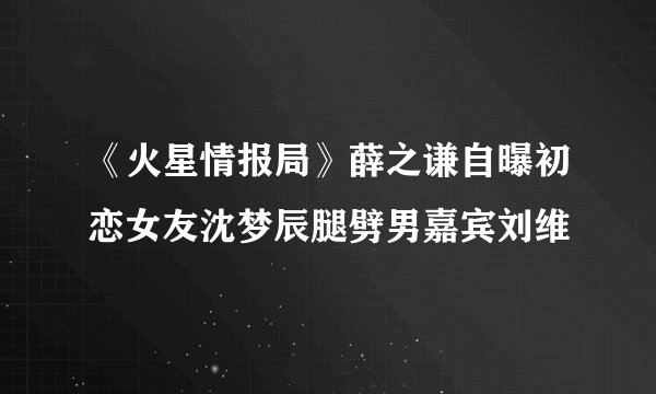 《火星情报局》薛之谦自曝初恋女友沈梦辰腿劈男嘉宾刘维