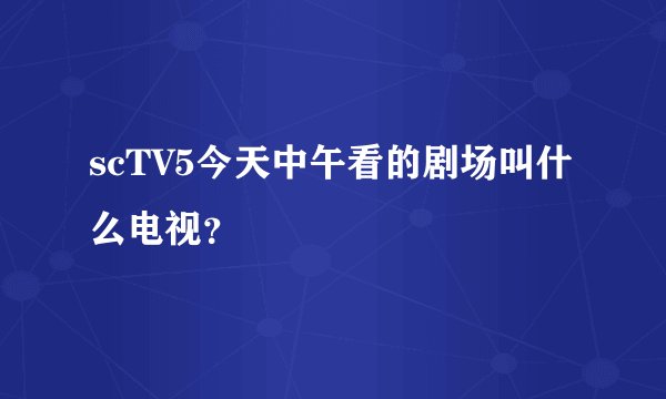scTV5今天中午看的剧场叫什么电视？