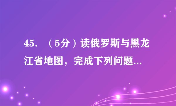 45．（5分）读俄罗斯与黑龙江省地图，完成下列问题。（1）俄罗斯与我省黑龙江省边贸合作频繁，与我省大庆市联系密切的战略能源是资源。由于疫情的原因，边陲小城A（绥芬河，牡丹江，鸡西，七台河）受到全国人民的关注。（2）俄罗斯地域辽阔，交通运输线路分布不平衡，欧洲部分形成以莫斯科为中心的铁路网。（3）临近边境的黑龙江省的是亚洲最大的淡水湿地。（4）中俄文化交流源远流长，北国冰城哈尔滨市有标志性的俄式建筑，如索菲亚教堂，因此哈尔滨有“”之称。