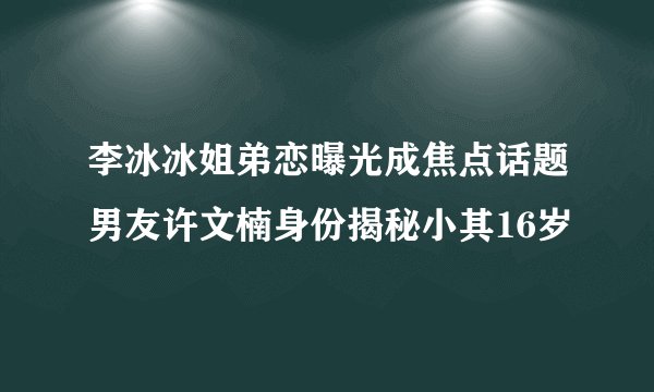 李冰冰姐弟恋曝光成焦点话题男友许文楠身份揭秘小其16岁
