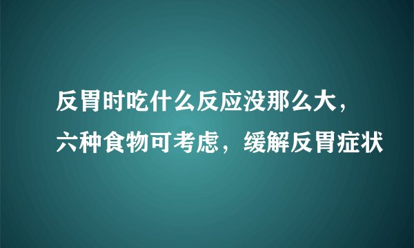 反胃时吃什么反应没那么大，六种食物可考虑，缓解反胃症状