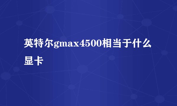 英特尔gmax4500相当于什么显卡