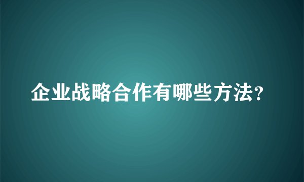 企业战略合作有哪些方法？