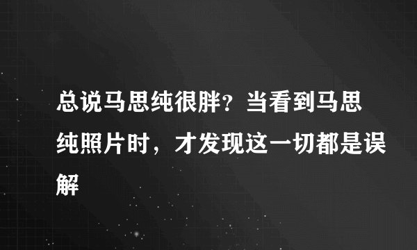 总说马思纯很胖？当看到马思纯照片时，才发现这一切都是误解