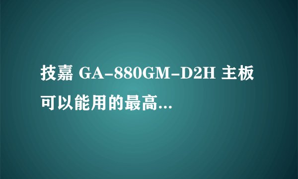 技嘉 GA-880GM-D2H 主板可以能用的最高配置是什么