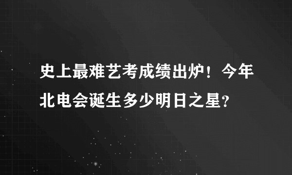 史上最难艺考成绩出炉！今年北电会诞生多少明日之星？