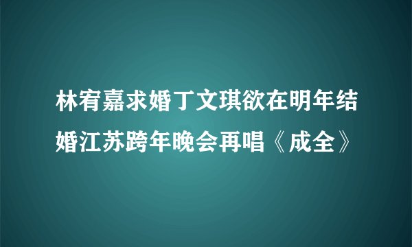林宥嘉求婚丁文琪欲在明年结婚江苏跨年晚会再唱《成全》