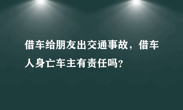 借车给朋友出交通事故，借车人身亡车主有责任吗？