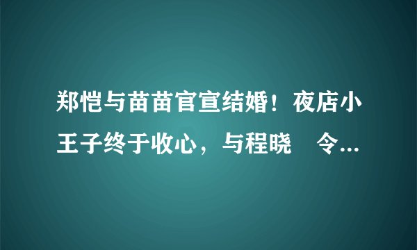 郑恺与苗苗官宣结婚！夜店小王子终于收心，与程晓玥令人意难平