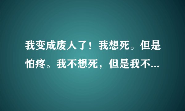 我变成废人了！我想死。但是怕疼。我不想死，但是我不得不死。