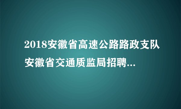 2018安徽省高速公路路政支队安徽省交通质监局招聘专业测试方案 