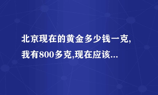 北京现在的黄金多少钱一克,我有800多克,现在应该出手吗?