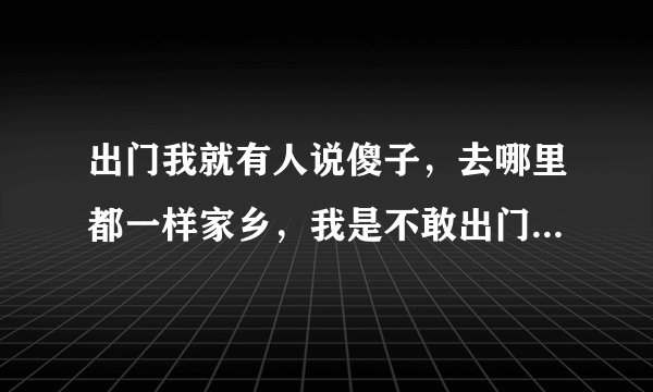 出门我就有人说傻子，去哪里都一样家乡，我是不敢出门口，买菜都不敢，哎呦傻子，傻的啦我是怕人家说？