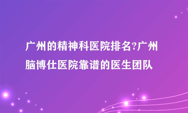 广州的精神科医院排名?广州脑博仕医院靠谱的医生团队