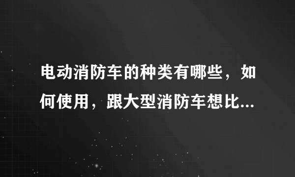 电动消防车的种类有哪些，如何使用，跟大型消防车想比有哪些优势？