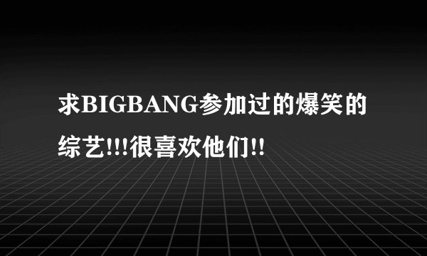 求BIGBANG参加过的爆笑的综艺!!!很喜欢他们!!