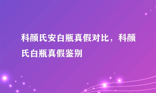 科颜氏安白瓶真假对比，科颜氏白瓶真假鉴别