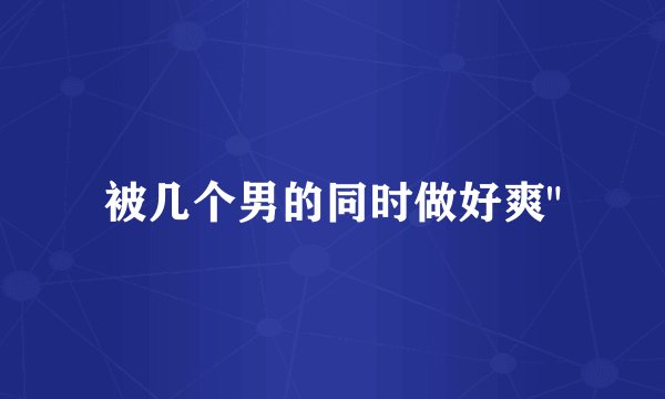 被几个男的同时做好爽